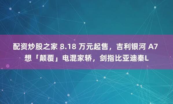 配资炒股之家 8.18 万元起售，吉利银河 A7 想「颠覆」电混家轿，剑指比亚迪秦L