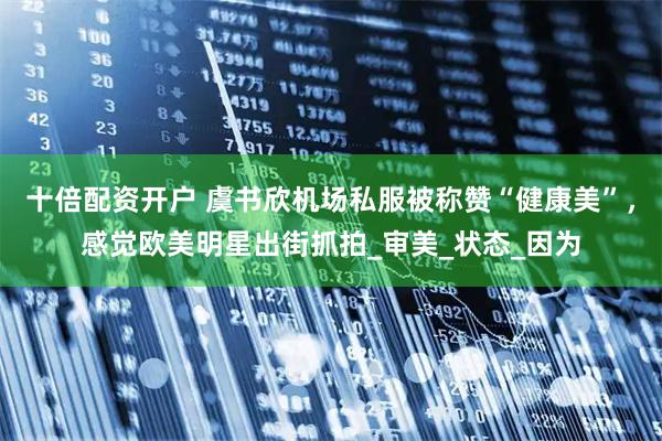 十倍配资开户 虞书欣机场私服被称赞“健康美”，感觉欧美明星出街抓拍_审美_状态_因为