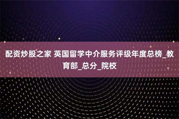 配资炒股之家 英国留学中介服务评级年度总榜_教育部_总分_院校