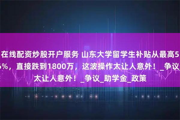 在线配资炒股开户服务 山东大学留学生补贴从最高5600万大降66%，直接跌到1800万，这波操作太让人意外！_争议_助学金_政策