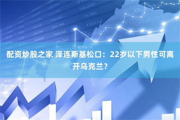 配资炒股之家 泽连斯基松口：22岁以下男性可离开乌克兰？