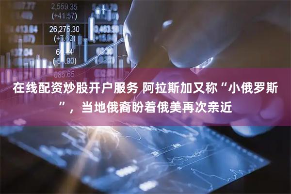 在线配资炒股开户服务 阿拉斯加又称“小俄罗斯”，当地俄裔盼着俄美再次亲近