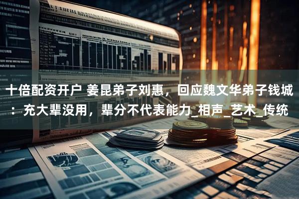 十倍配资开户 姜昆弟子刘惠，回应魏文华弟子钱城：充大辈没用，辈分不代表能力_相声_艺术_传统
